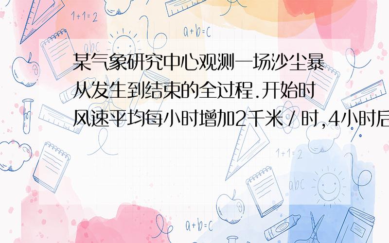 某气象研究中心观测一场沙尘暴从发生到结束的全过程.开始时风速平均每小时增加2千米／时,4小时后,沙尘暴经过开阔荒漠地,风速变为平均每小时增加4千米／时.一段时间,风速保持不变,当沙