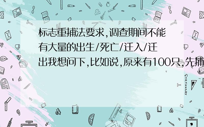 标志重捕法要求,调查期间不能有大量的出生/死亡/迁入/迁出我想问下,比如说,原来有100只,先捕获10只后,又出生50只那么重捕后就相当于计算出了 现在150的情况为什么不可以有出生/死亡/迁入/