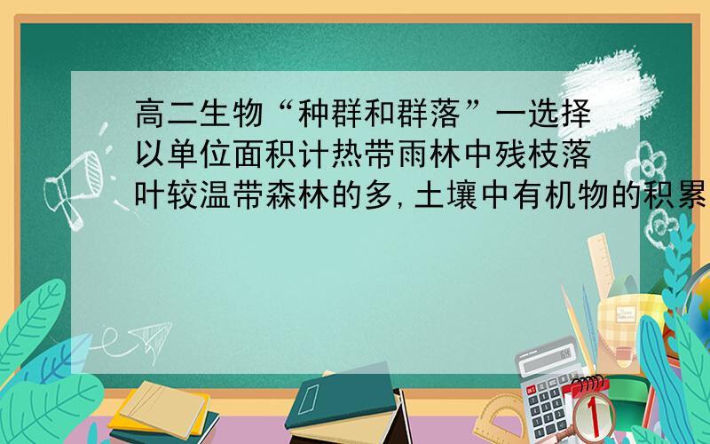 高二生物“种群和群落”一选择以单位面积计热带雨林中残枝落叶较温带森林的多,土壤中有机物的积累量一般是（ ）A.热带雨林小于温带森林B.热带雨林大于温带森林C.热带雨林等于温带森