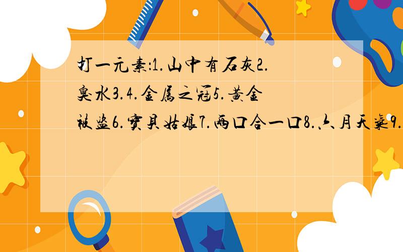 打一元素：1.山中有石灰2.臭水3.4.金属之冠5.黄金被盗6.宝贝姑娘7.两口合一口8.六月天气9.严寒季节10.兄弟的财产11.抵押石头打一化学名词：1.辞别儿女2.大杂烩3.合二为一4.老两口争儿郎5.手工