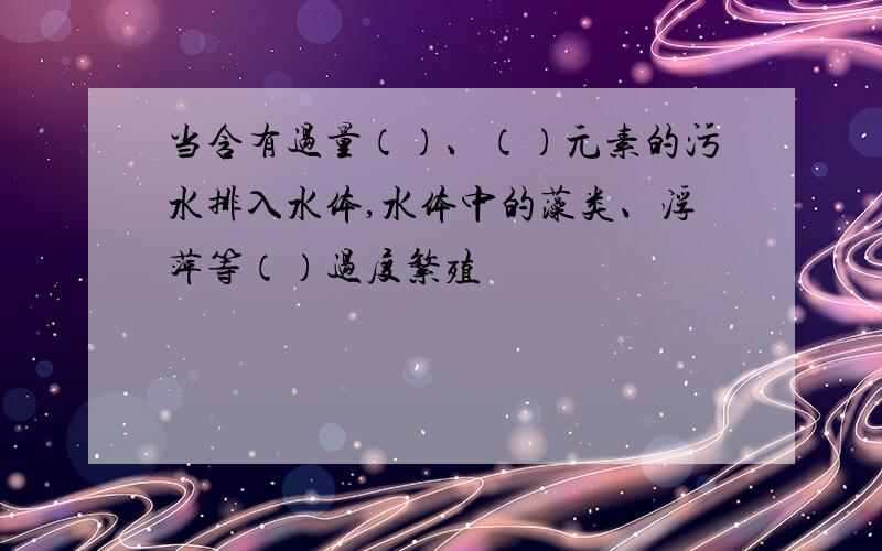 当含有过量（）、（）元素的污水排入水体,水体中的藻类、浮萍等（）过度繁殖