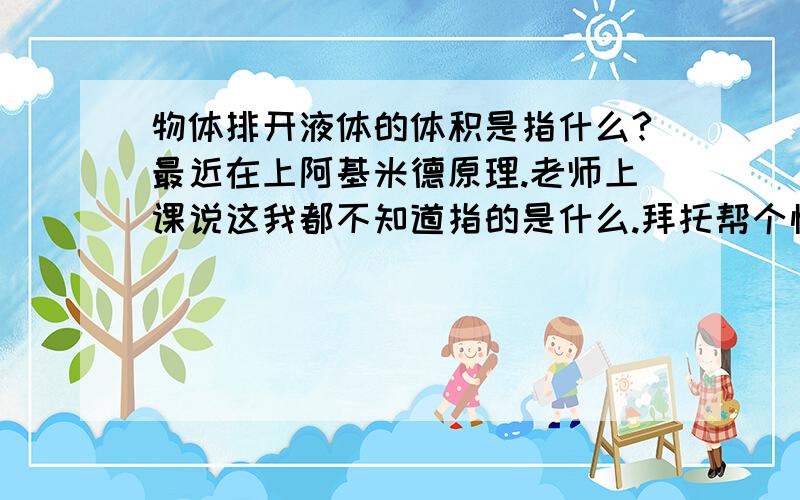 物体排开液体的体积是指什么?最近在上阿基米德原理.老师上课说这我都不知道指的是什么.拜托帮个忙.指的是物体还是液体的体积?或者其他的.