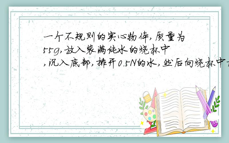 一个不规则的实心物体,质量为55g,放入装满纯水的烧杯中,沉入底部,排开0.5N的水,然后向烧杯中加盐并搅拌,直到物体悬浮为止.（g=10N/kg）求：1.物体在纯水中所受的浮力2.物体的体积3.物体悬浮
