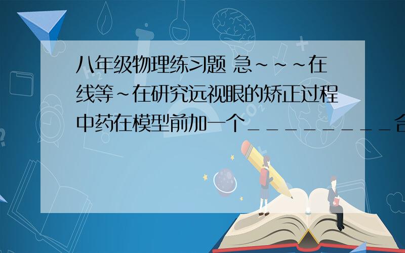 八年级物理练习题 急~~~在线等~在研究远视眼的矫正过程中药在模型前加一个________合适的__透镜,能使光束会聚在视网膜上!就是第一空不知道怎么填~   都不知道这题目是什么意思   帮帮我吧~