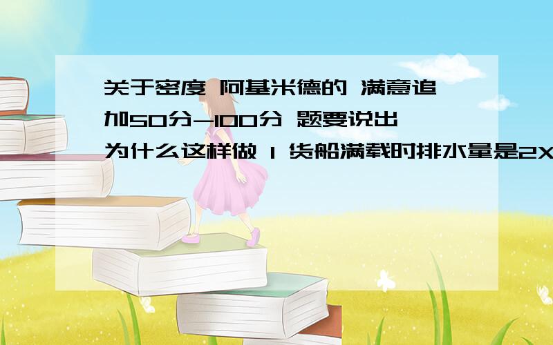 关于密度 阿基米德的 满意追加50分-100分 题要说出为什么这样做 1 货船满载时排水量是2X10的4次方吨,若轮船自身重量7X10的三次方吨,这只轮船最多能装多少货物?2 别人说通过压力差求出浮力