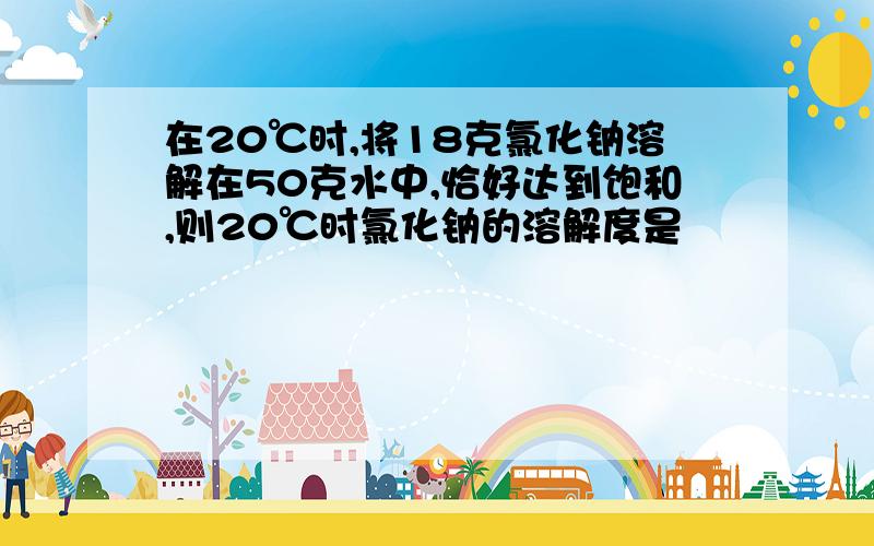 在20℃时,将18克氯化钠溶解在50克水中,恰好达到饱和,则20℃时氯化钠的溶解度是