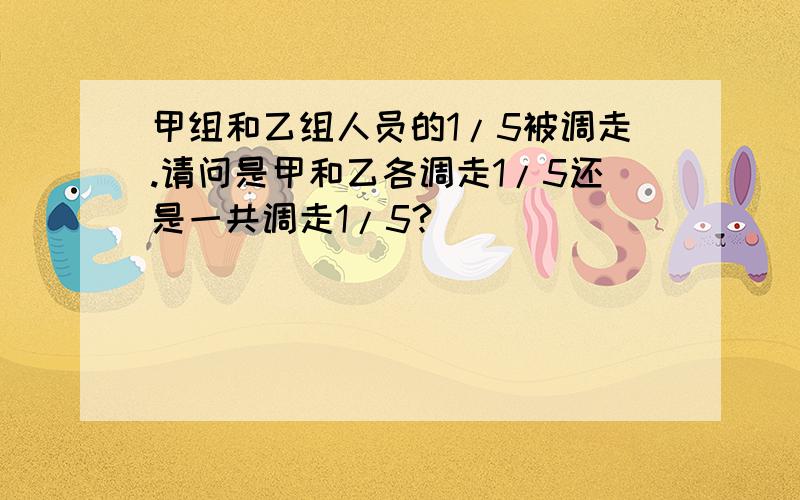 甲组和乙组人员的1/5被调走.请问是甲和乙各调走1/5还是一共调走1/5?