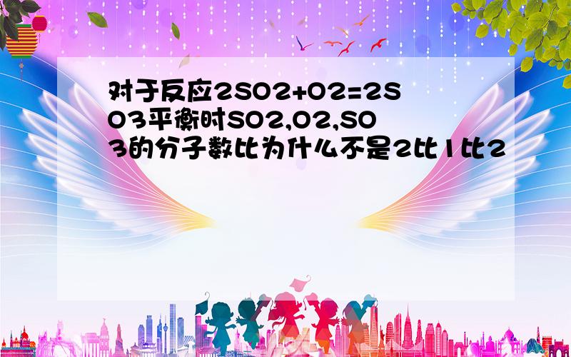 对于反应2SO2+O2=2SO3平衡时SO2,O2,SO3的分子数比为什么不是2比1比2