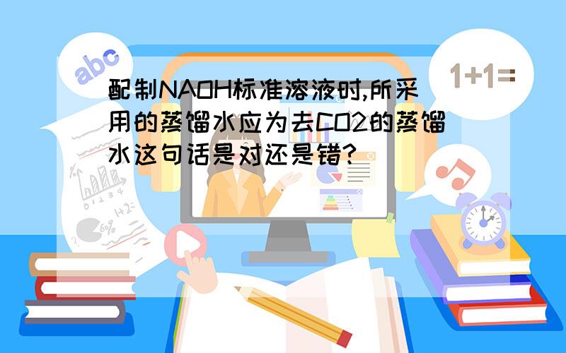 配制NAOH标准溶液时,所采用的蒸馏水应为去CO2的蒸馏水这句话是对还是错?