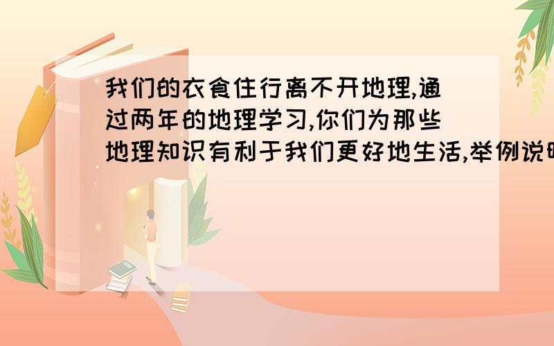 我们的衣食住行离不开地理,通过两年的地理学习,你们为那些地理知识有利于我们更好地生活,举例说明