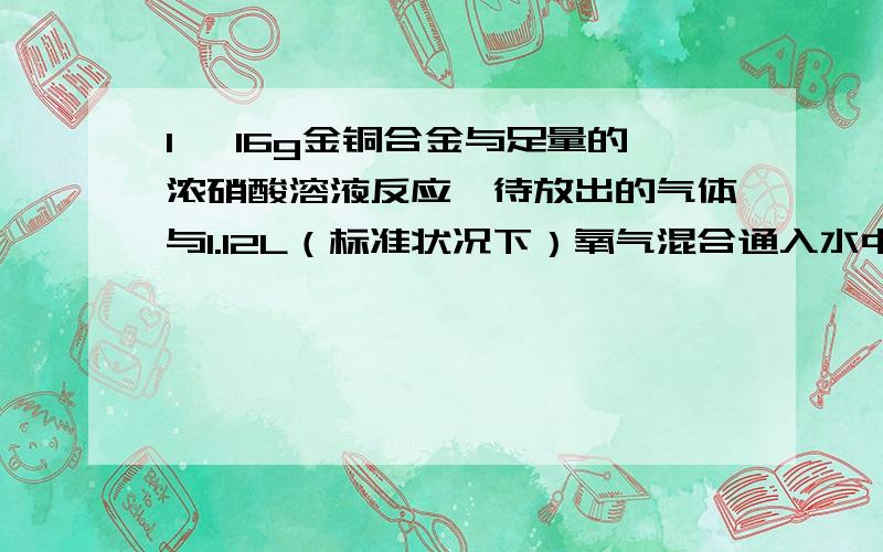 1、 16g金铜合金与足量的浓硝酸溶液反应,待放出的气体与1.12L（标准状况下）氧气混合通入水中,恰好全部被水吸收,则合金中铜的质量分数是多少?2、 某有机物样品3.26g燃烧后,得到4.74gCO2和1.92