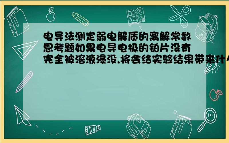 电导法测定弱电解质的离解常数思考题如果电导电极的铂片没有完全被溶液浸没,将会给实验结果带来什么影响?