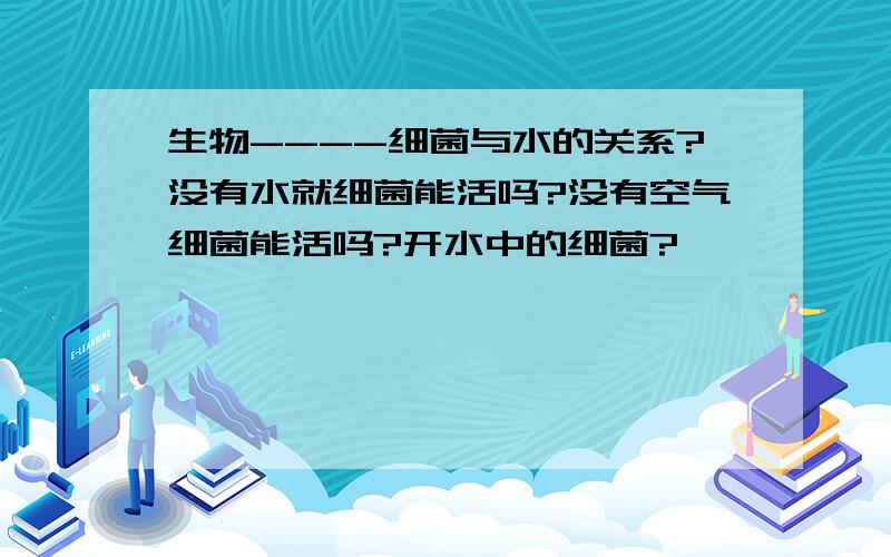 生物----细菌与水的关系?没有水就细菌能活吗?没有空气细菌能活吗?开水中的细菌?