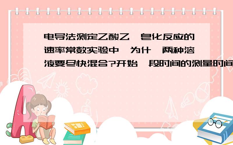 电导法测定乙酸乙酯皂化反应的速率常数实验中,为什幺两种溶液要尽快混合?开始一段时间的测量时间为什么要比较短 作图外推求得得Ko与测定相同NAOH浓度所得的K0是否一致?