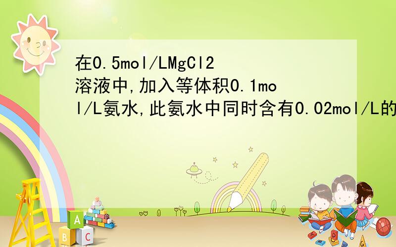 在0.5mol/LMgCl2溶液中,加入等体积0.1mol/L氨水,此氨水中同时含有0.02mol/L的NH4Cl,Mg(OH)2能否沉淀?如果有Mg(OH)2沉淀产生,需要在每升氨水中,再加入多少克固体NH4Cl才能使Mg(OH)2恰好沉淀?（Ksp(Mg(OH)2)=1.2*