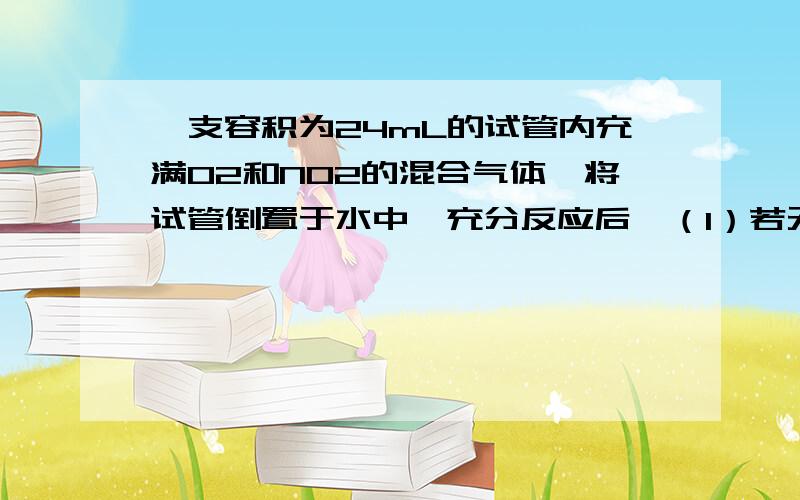 一支容积为24mL的试管内充满O2和NO2的混合气体,将试管倒置于水中,充分反应后,（1）若无气体剩余,原...一支容积为24mL的试管内充满O2和NO2的混合气体,将试管倒置于水中,充分反应后,（1）若无