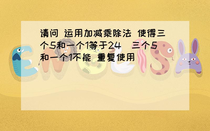 请问 运用加减乘除法 使得三个5和一个1等于24（三个5和一个1不能 重复使用）