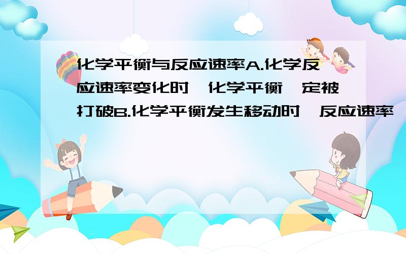 化学平衡与反应速率A.化学反应速率变化时,化学平衡一定被打破B.化学平衡发生移动时,反应速率一定改变C.正反应进行的程度大,正反应速率一定大D.只有在催化剂存在下,才会发生化学反应速