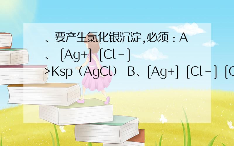 、要产生氯化银沉淀,必须：A、 [Ag+] [Cl-] >Ksp（AgCl） B、[Ag+] [Cl-] [Cl-]