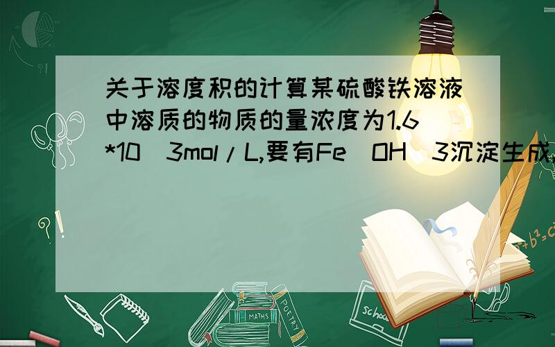 关于溶度积的计算某硫酸铁溶液中溶质的物质的量浓度为1.6*10^3mol/L,要有Fe(OH)3沉淀生成,需调整溶液的pH使之大于多少?Fe(OH)3的溶度积为2.6*10^-39