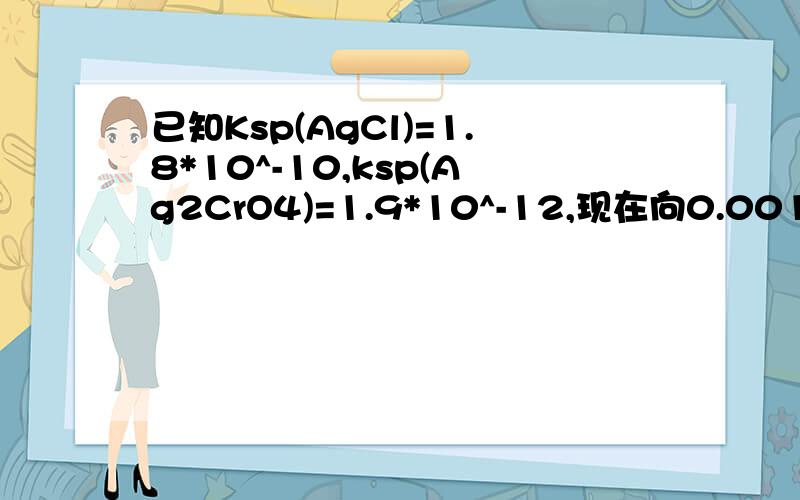 已知Ksp(AgCl)=1.8*10^-10,ksp(Ag2CrO4)=1.9*10^-12,现在向0.001MOL/L的K2CrO4和0在浓度均为0.01mol/L的KCL和K2CrO4的混合液中,逐滴加入溶液时,先析出沉淀AgCL,这是为什么呢?当第二种离子刚开始沉淀时,CL-的浓度