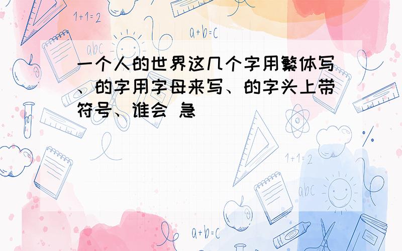 一个人的世界这几个字用繁体写、的字用字母来写、的字头上带符号、谁会 急