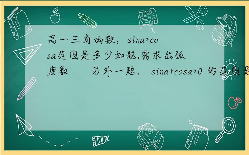 高一三角函数：sina>cosa范围是多少如题,需求出弧度数      另外一题： sina+cosa>0 的范围是多少     会的请帮下忙!谢谢了!