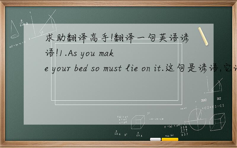 求助翻译高手!翻译一句英语谚语!1.As you make your bed so must lie on it.这句是谚语,它该如何翻译啊?而且与这句表达相似的有哪些句子?请大家帮帮我啊谢谢谢谢!