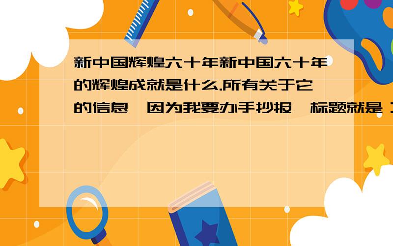 新中国辉煌六十年新中国六十年的辉煌成就是什么.所有关于它的信息,因为我要办手抄报,标题就是：《辉煌六十年》,急用!