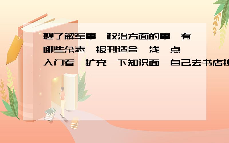 想了解军事、政治方面的事,有哪些杂志、报刊适合,浅一点,入门看,扩充一下知识面,自己去书店挑的回来一看好多术语都读不懂.希望大家推建一些市面上常见（好买的到）的军事书,另外,政