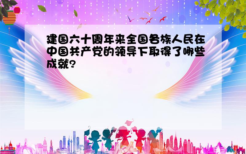 建国六十周年来全国各族人民在中国共产党的领导下取得了哪些成就?