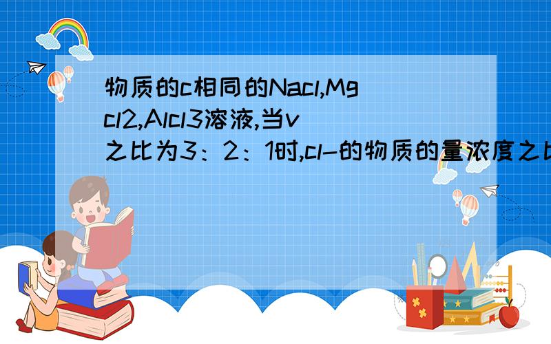 物质的c相同的Nacl,Mgcl2,Alcl3溶液,当v之比为3：2：1时,cl-的物质的量浓度之比为