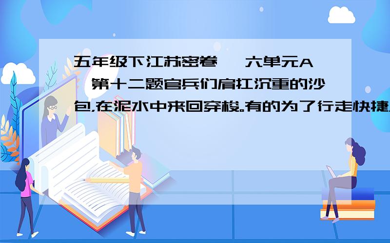 五年级下江苏密卷 笫六单元A,第十二题官兵们肩扛沉重的沙包，在泥水中来回穿梭。有的为了行走快捷，索性赤脚奔跑起来。嶙峋的片石割破了脚趾，他们全然不顾，心中只有一个念头：“