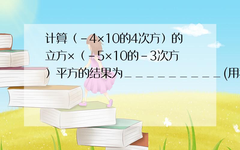 计算（-4×10的4次方）的立方×（-5×10的-3次方）平方的结果为_________(用科学计数法表示）