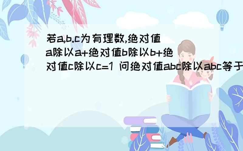 若a,b.c为有理数,绝对值a除以a+绝对值b除以b+绝对值c除以c=1 问绝对值abc除以abc等于几