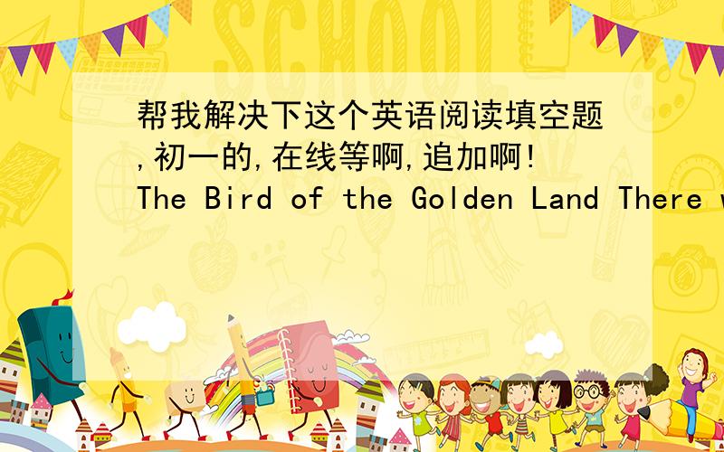 帮我解决下这个英语阅读填空题,初一的,在线等啊,追加啊!The Bird of the Golden Land There was once a king who lived with his there sons in a castle by the sea.He was a (1____ but he was not rich.The only treasure he had was a gold