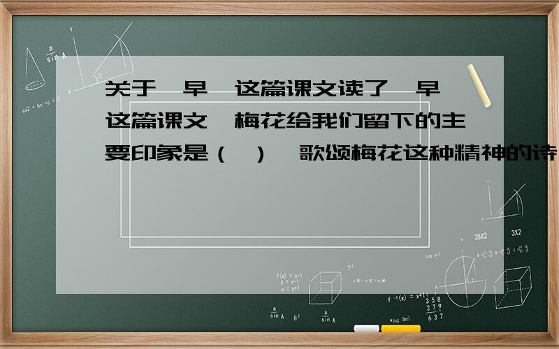 关于《早》这篇课文读了《早》这篇课文,梅花给我们留下的主要印象是（ ）,歌颂梅花这种精神的诗句是（ ）,（ ）.除此之外,古人赞颂梅花（ ）的精神,有诗为证：（ ）,（ ）.