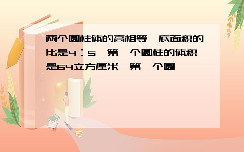 两个圆柱体的高相等,底面积的比是4：5,第一个圆柱的体积是64立方厘米,第一个圆