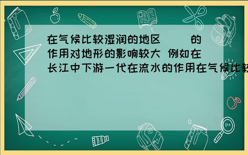 在气候比较湿润的地区（） 的作用对地形的影响较大 例如在长江中下游一代在流水的作用在气候比较湿润的地区（ ） 的作用对地形的影响较大 例如在长江中下游一代 在流水的（ )作用下