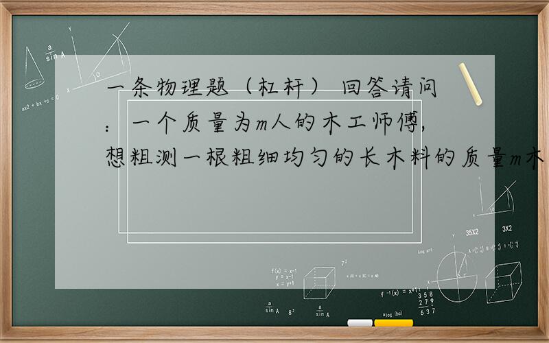 一条物理题（杠杆） 回答请问：一个质量为m人的木工师傅,想粗测一根粗细均匀的长木料的质量m木,找来一块有菱角的石头和一把刻度尺,利用自己的身体便可测出木料的质量,请你说出他测量