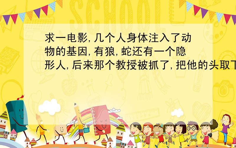 求一电影,几个人身体注入了动物的基因,有狼,蛇还有一个隐形人,后来那个教授被抓了,把他的头取下了还能说话,坏的说就他的脑袋有用