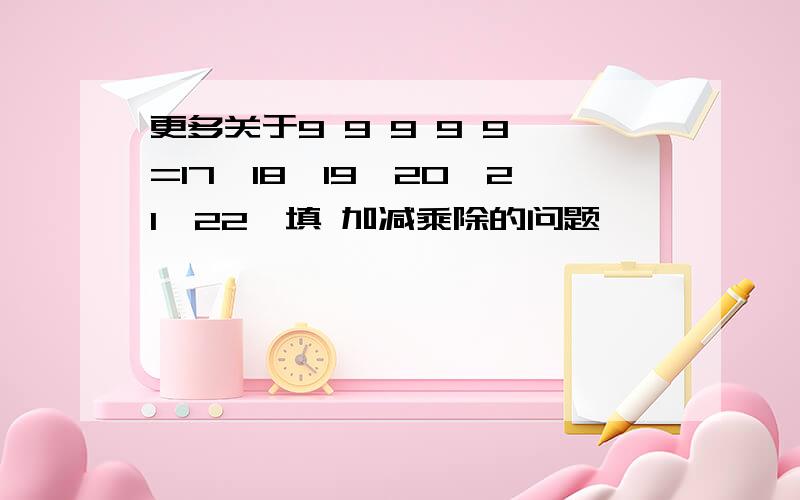 更多关于9 9 9 9 9 =17【18,19,20,21,22】填 加减乘除的问题>>