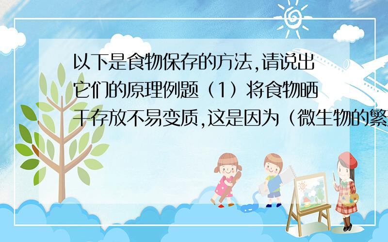 以下是食物保存的方法,请说出它们的原理例题（1）将食物晒干存放不易变质,这是因为（微生物的繁殖需要适宜的水分）；（2）将新鲜蔬菜放入冰箱不易变质,这是因为微生物（ ）；（3）有