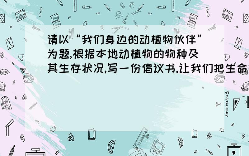 请以“我们身边的动植物伙伴”为题,根据本地动植物的物种及其生存状况,写一份倡议书.让我们把生命珍惜/世界是这样的美丽/让我们把生命珍惜/一天又一天/让晨光拉着我/让夜露挽着你/只