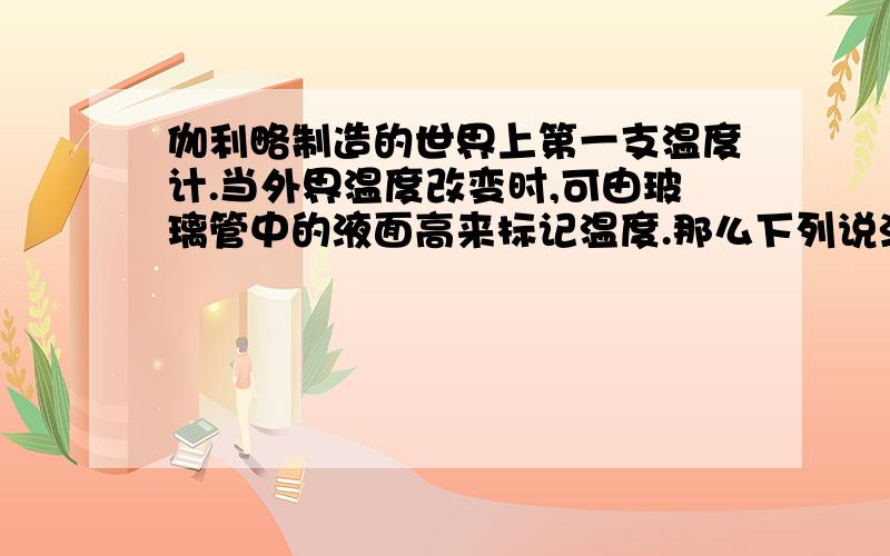 伽利略制造的世界上第一支温度计.当外界温度改变时,可由玻璃管中的液面高来标记温度.那么下列说法正确的是：A:当外界温度升高是,玻璃管中的液面升高.B:当外界温度降低时,玻璃管中的液