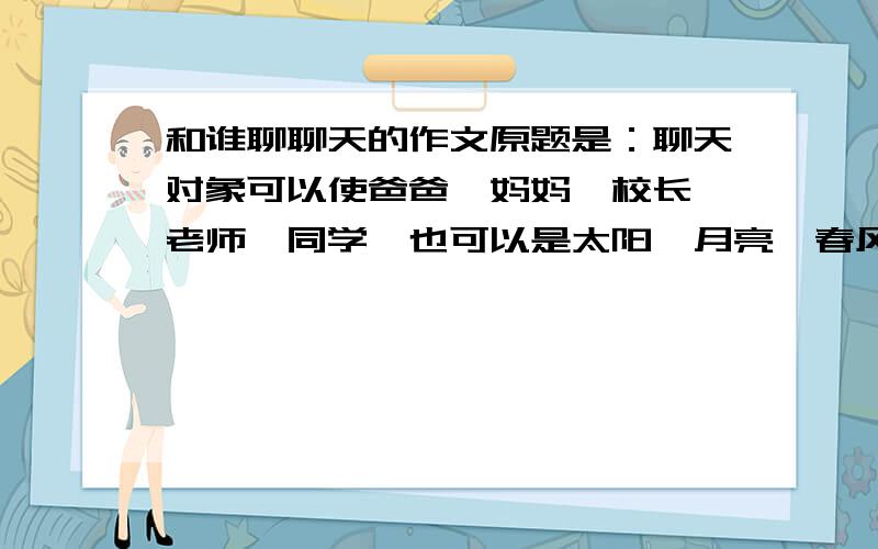 和谁聊聊天的作文原题是：聊天对象可以使爸爸、妈妈、校长、老师、同学,也可以是太阳、月亮、春风或小草等等,还可以是孙悟空、诸葛亮、外星人……可以向探们聊聊你的美好愿望；也