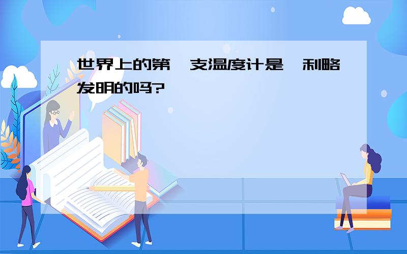 世界上的第一支温度计是伽利略发明的吗?