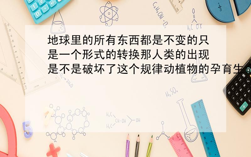 地球里的所有东西都是不变的只是一个形式的转换那人类的出现是不是破坏了这个规律动植物的孕育生命是否就打破的地球的不变规律?