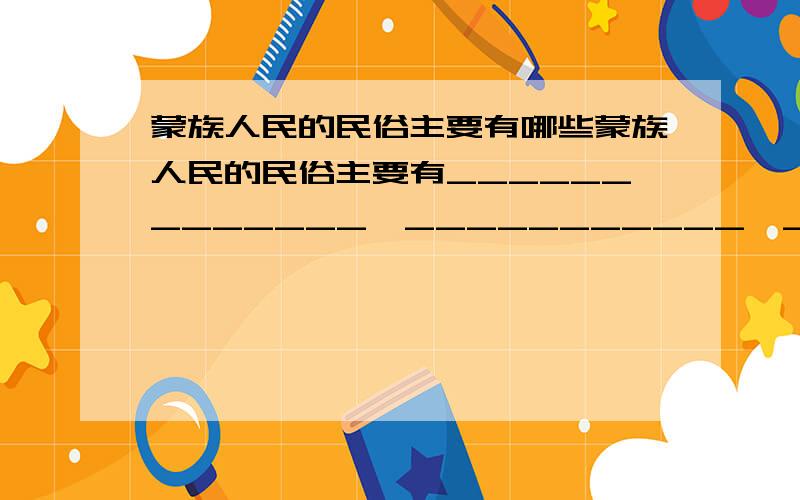 蒙族人民的民俗主要有哪些蒙族人民的民俗主要有_____________、___________、__________、＿＿＿＿＿＿.我还知道＿＿＿＿＿＿族有＿＿＿＿＿＿＿＿＿＿的民俗．(最好结合人教版的小学五年级语