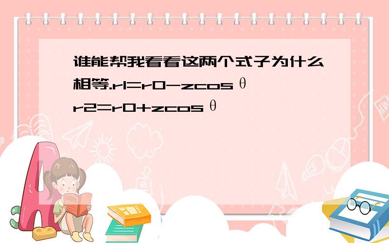 谁能帮我看看这两个式子为什么相等.r1=r0-zcosθr2=r0+zcosθ